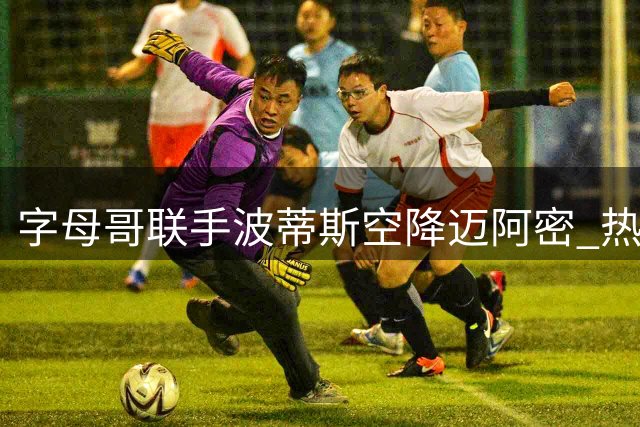 字母哥联手波蒂斯空降迈阿密 热火组建豪华阵容冲击总冠军